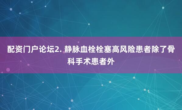 配资门户论坛2. 静脉血栓栓塞高风险患者除了骨科手术患者外