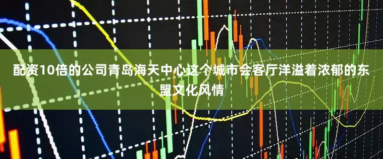 配资10倍的公司青岛海天中心这个城市会客厅洋溢着浓郁的东盟文化风情