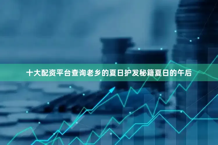 十大配资平台查询老乡的夏日护发秘籍夏日的午后