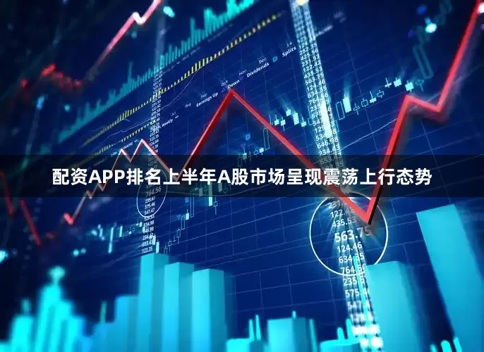 配资APP排名上半年A股市场呈现震荡上行态势