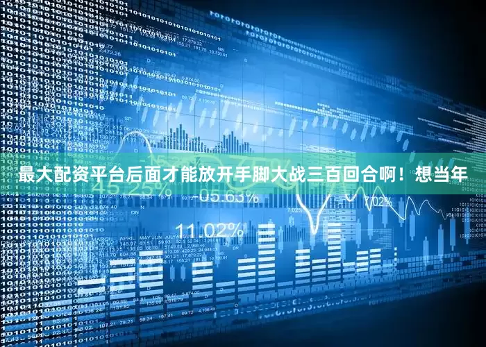 最大配资平台后面才能放开手脚大战三百回合啊！想当年