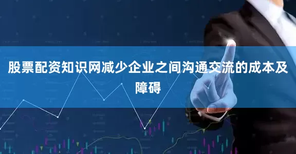 股票配资知识网减少企业之间沟通交流的成本及障碍