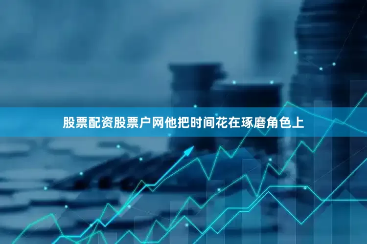 股票配资股票户网他把时间花在琢磨角色上