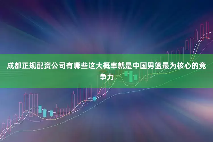 成都正规配资公司有哪些这大概率就是中国男篮最为核心的竞争力