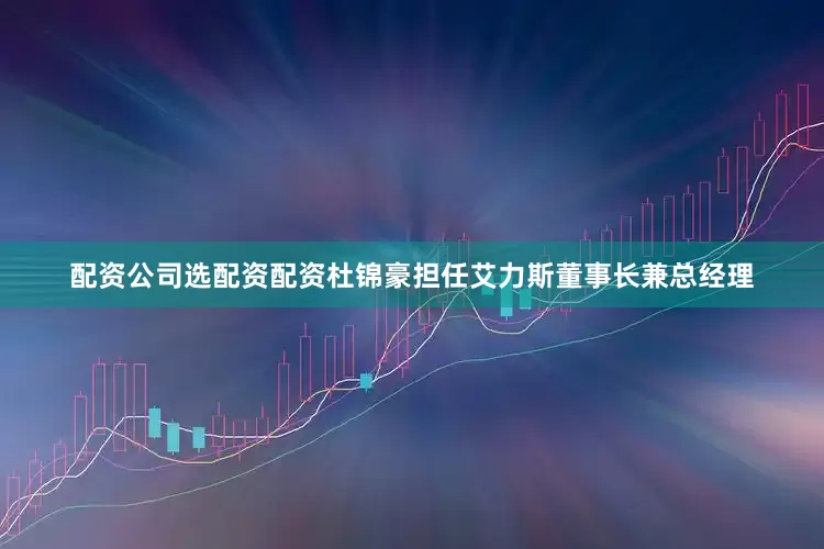 配资公司选配资配资杜锦豪担任艾力斯董事长兼总经理