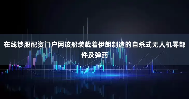 在线炒股配资门户网该船装载着伊朗制造的自杀式无人机零部件及弹药