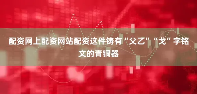 配资网上配资网站配资这件铸有“父乙”“戈”字铭文的青铜器