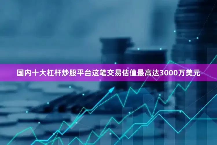 国内十大杠杆炒股平台　　这笔交易估值最高达3000万美元